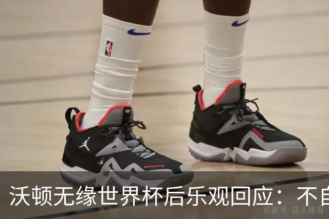 沃顿无缘世界杯后乐观回应：不自怨自艾，专注当下与未来